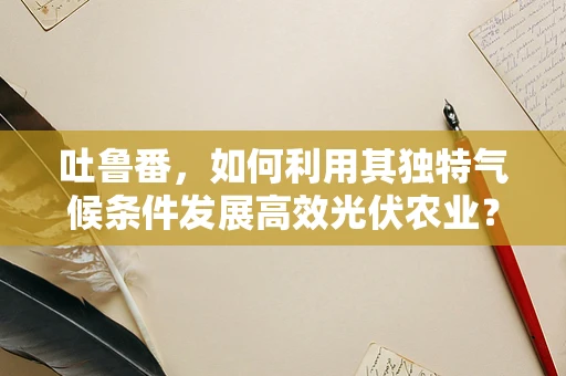 吐鲁番，如何利用其独特气候条件发展高效光伏农业？