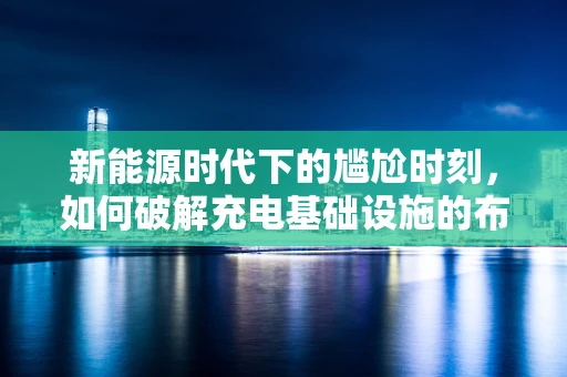 新能源时代下的尴尬时刻，如何破解充电基础设施的布局难题？