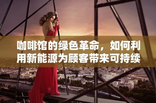 咖啡馆的绿色革命，如何利用新能源为顾客带来可持续的‘能量’体验？