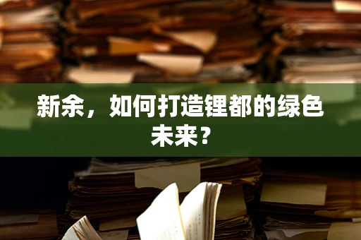 新余，如何打造锂都的绿色未来？