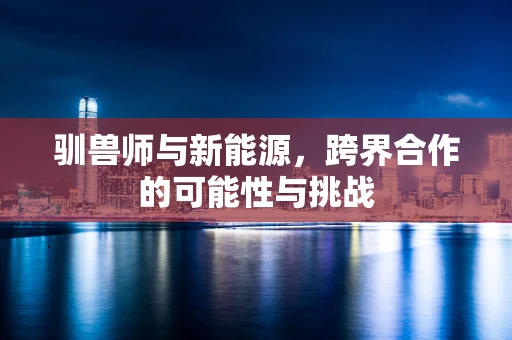 驯兽师与新能源，跨界合作的可能性与挑战
