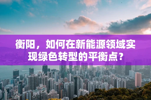 衡阳，如何在新能源领域实现绿色转型的平衡点？