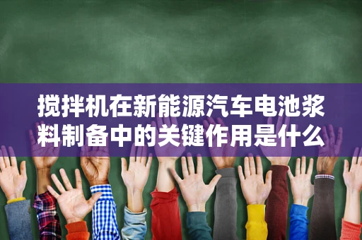搅拌机在新能源汽车电池浆料制备中的关键作用是什么？