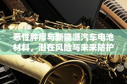 恶性肿瘤与新能源汽车电池材料，潜在风险与未来防护策略？