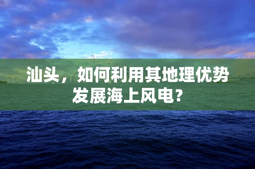 汕头，如何利用其地理优势发展海上风电？