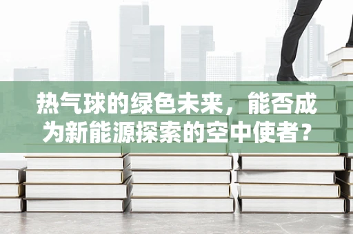 热气球的绿色未来，能否成为新能源探索的空中使者？