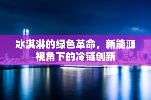 冰淇淋的绿色革命，新能源视角下的冷链创新