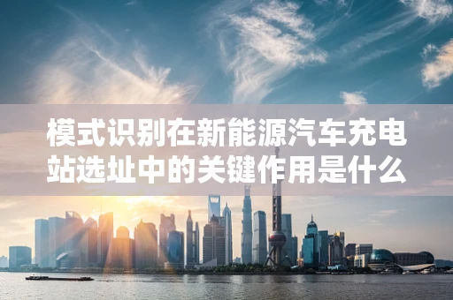 模式识别在新能源汽车充电站选址中的关键作用是什么？