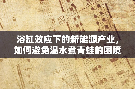 浴缸效应下的新能源产业，如何避免温水煮青蛙的困境？