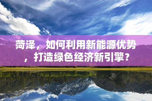 菏泽，如何利用新能源优势，打造绿色经济新引擎？