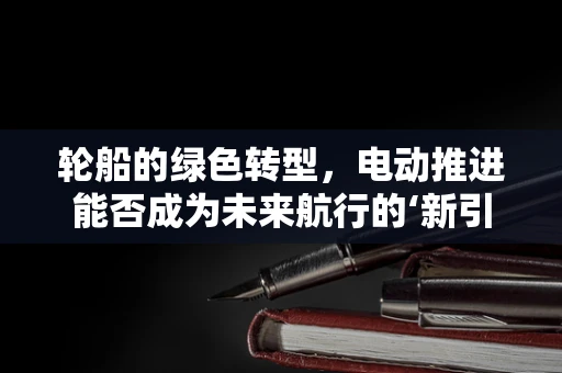 轮船的绿色转型，电动推进能否成为未来航行的‘新引擎’？