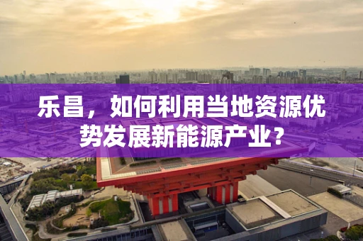 乐昌，如何利用当地资源优势发展新能源产业？