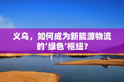 义乌，如何成为新能源物流的‘绿色’枢纽？