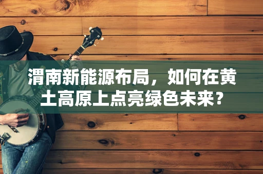 渭南新能源布局，如何在黄土高原上点亮绿色未来？