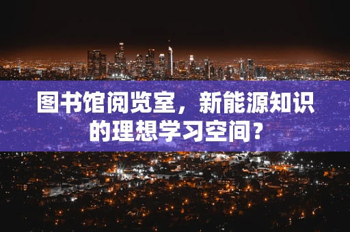图书馆阅览室，新能源知识的理想学习空间？