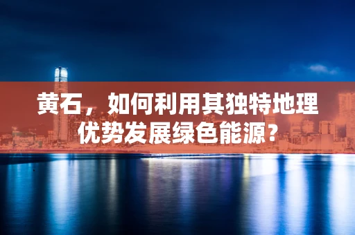黄石，如何利用其独特地理优势发展绿色能源？