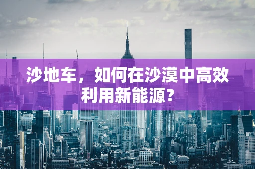沙地车，如何在沙漠中高效利用新能源？