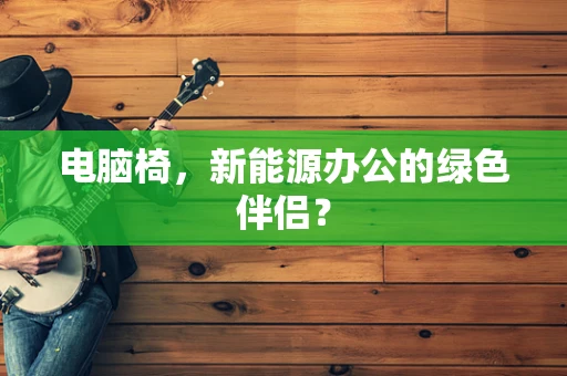 电脑椅，新能源办公的绿色伴侣？