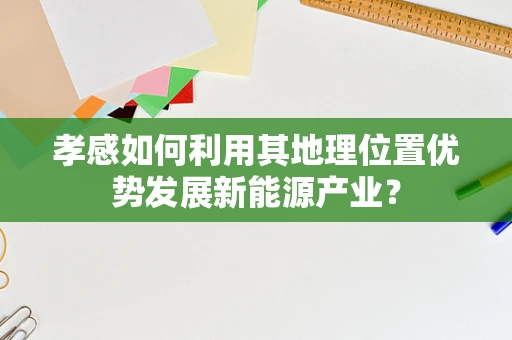 孝感如何利用其地理位置优势发展新能源产业？