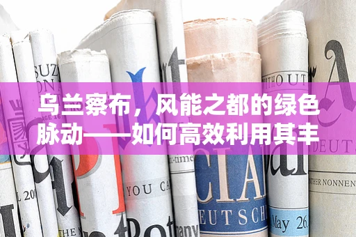 乌兰察布，风能之都的绿色脉动——如何高效利用其丰富的风能资源？