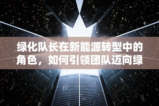 绿化队长在新能源转型中的角色，如何引领团队迈向绿色未来？