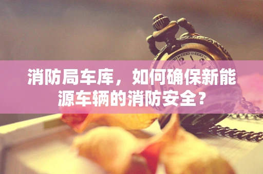 消防局车库，如何确保新能源车辆的消防安全？