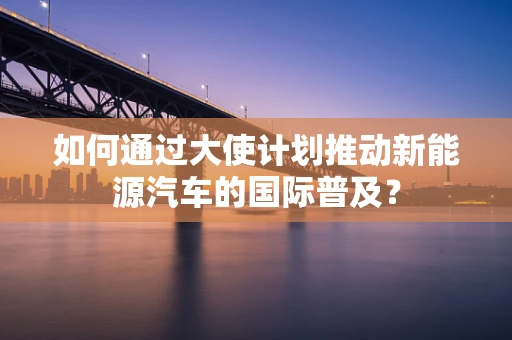 如何通过大使计划推动新能源汽车的国际普及？