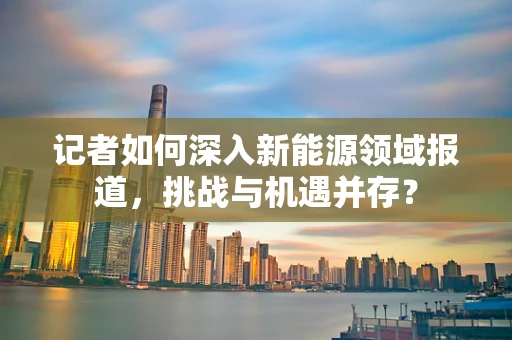 记者如何深入新能源领域报道，挑战与机遇并存？
