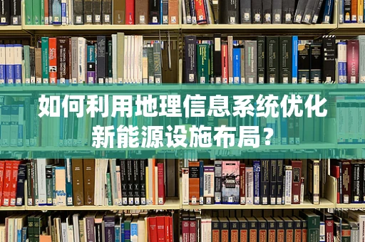 如何利用地理信息系统优化新能源设施布局？