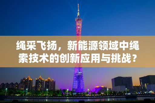 绳采飞扬，新能源领域中绳索技术的创新应用与挑战？