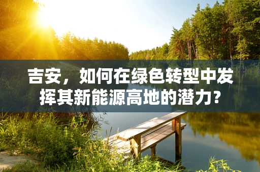 吉安，如何在绿色转型中发挥其新能源高地的潜力？