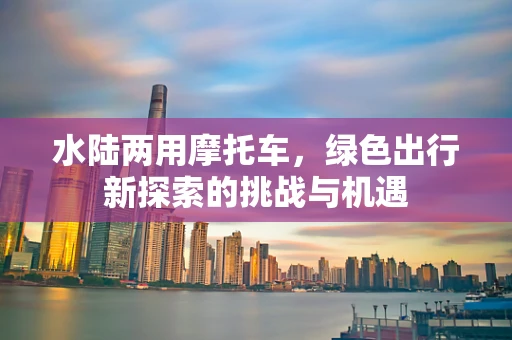 水陆两用摩托车，绿色出行新探索的挑战与机遇