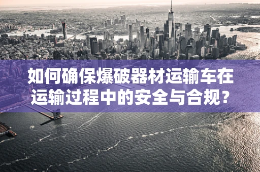 如何确保爆破器材运输车在运输过程中的安全与合规？