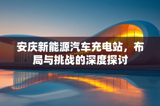 安庆新能源汽车充电站，布局与挑战的深度探讨