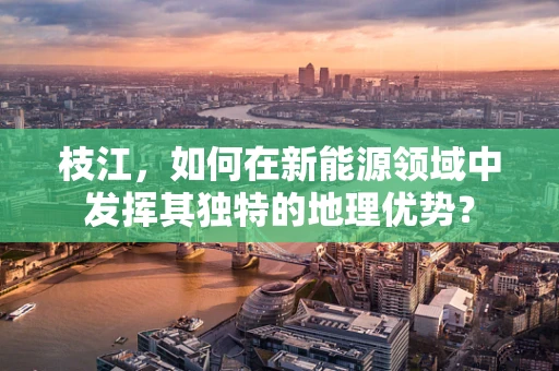 枝江，如何在新能源领域中发挥其独特的地理优势？