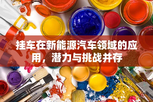 挂车在新能源汽车领域的应用，潜力与挑战并存