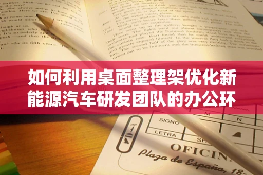 如何利用桌面整理架优化新能源汽车研发团队的办公环境？