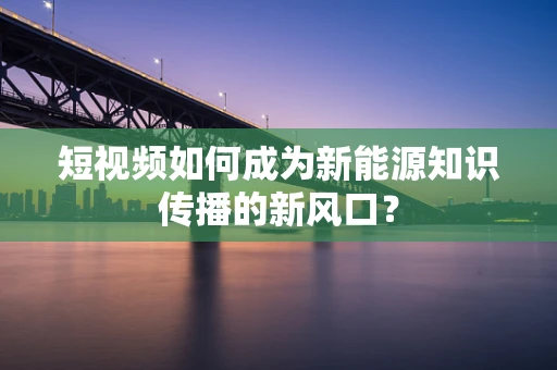 短视频如何成为新能源知识传播的新风口？