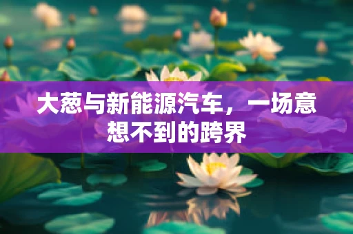 大葱与新能源汽车，一场意想不到的跨界