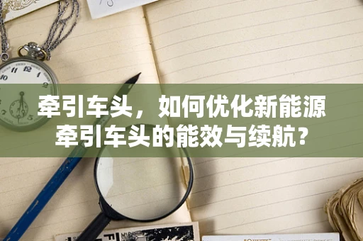 牵引车头，如何优化新能源牵引车头的能效与续航？