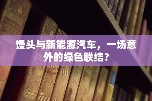 馒头与新能源汽车，一场意外的绿色联结？