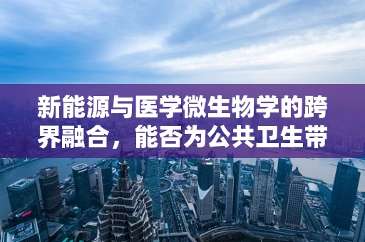 新能源与医学微生物学的跨界融合，能否为公共卫生带来新曙光？