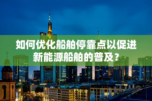 如何优化船舶停靠点以促进新能源船舶的普及？