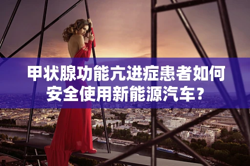 甲状腺功能亢进症患者如何安全使用新能源汽车？