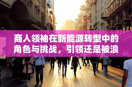 商人领袖在新能源转型中的角色与挑战，引领还是被浪潮吞噬？