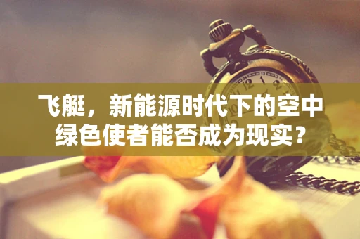 飞艇，新能源时代下的空中绿色使者能否成为现实？