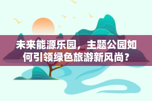 未来能源乐园，主题公园如何引领绿色旅游新风尚？