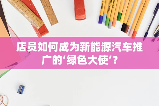 店员如何成为新能源汽车推广的‘绿色大使’？
