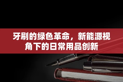 牙刷的绿色革命，新能源视角下的日常用品创新