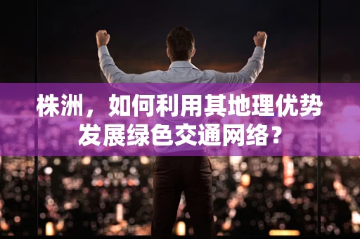 株洲，如何利用其地理优势发展绿色交通网络？
